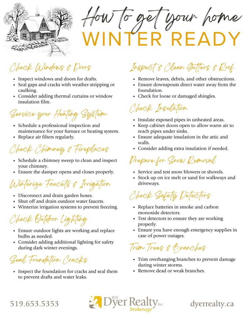 Home Winter Ready Infographic sheet with black and yellow text with a white background. Header: How to get your home Winter Ready.
- Check Windows and Doors
- Service Your Heating System
- Check Chimney & Fireplaces
- Winterize Faucets and Irrigation Systems
- Check Outdoor Lighting
- Seal Foundation Cracks
- Inspect & Clean Gutters and Roof
- Check Insulation
- Prepare for Snow Removal
- Check Safety Detectors
- Trim Trees & Branches